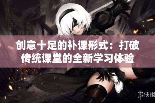创意十足的补课形式：打破传统课堂的全新学习体验