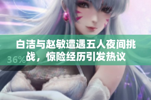 白洁与赵敏遭遇五人夜间挑战，惊险经历引发热议