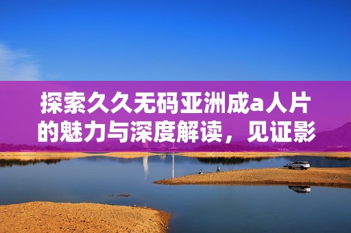 探索久久无码亚洲成a人片的魅力与深度解读，见证影视行业的独特风采