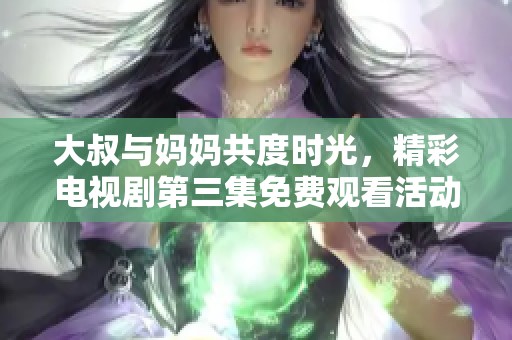 大叔与妈妈共度时光，精彩电视剧第三集免费观看活动开启