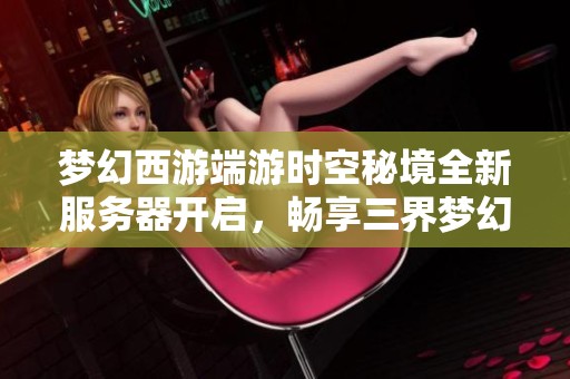 梦幻西游端游时空秘境全新服务器开启，畅享三界梦幻之旅