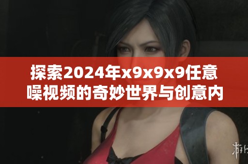 探索2024年x9x9x9任意噪视频的奇妙世界与创意内容解析