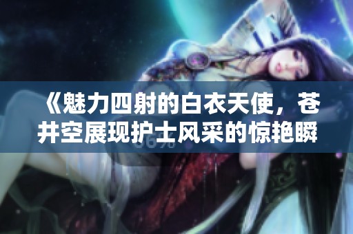 《魅力四射的白衣天使，苍井空展现护士风采的惊艳瞬间》