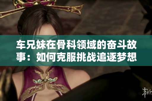 车兄妹在骨科领域的奋斗故事：如何克服挑战追逐梦想