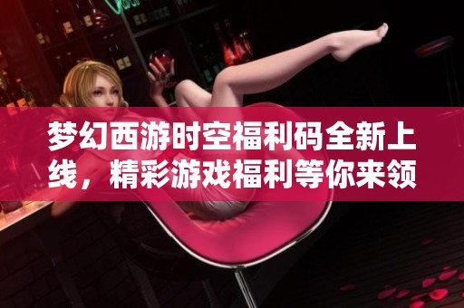 梦幻西游时空福利码全新上线，精彩游戏福利等你来领取！