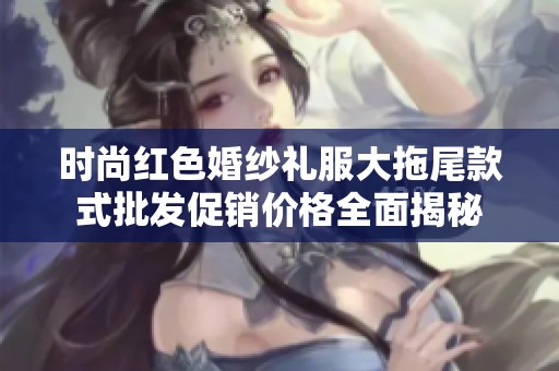 时尚红色婚纱礼服大拖尾款式批发促销价格全面揭秘