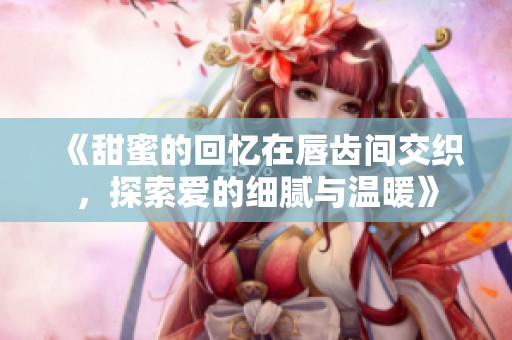 《甜蜜的回忆在唇齿间交织，探索爱的细腻与温暖》