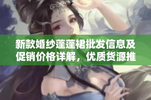 新款婚纱蓬蓬裙批发信息及促销价格详解，优质货源推荐