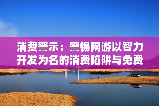 消费警示：警惕网游以智力开发为名的消费陷阱与免费试玩的真相