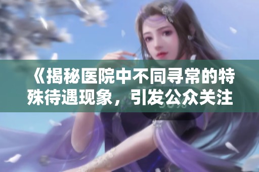 《揭秘医院中不同寻常的特殊待遇现象，引发公众关注与讨论》