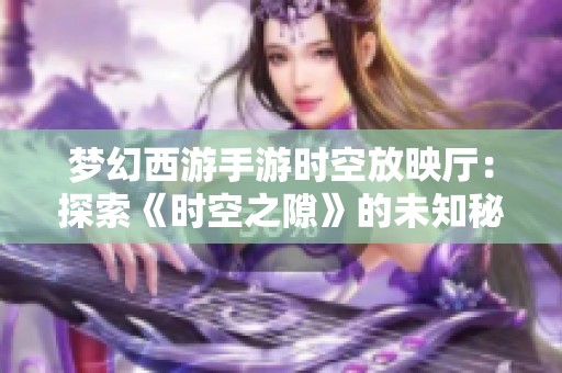 梦幻西游手游时空放映厅：探索《时空之隙》的未知秘密与精彩内容