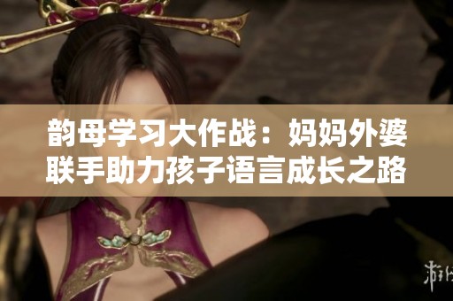 韵母学习大作战：妈妈外婆联手助力孩子语言成长之路
