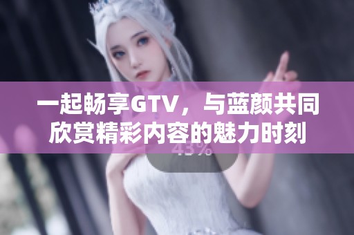 一起畅享GTV，与蓝颜共同欣赏精彩内容的魅力时刻