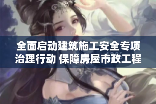 全面启动建筑施工安全专项治理行动 保障房屋市政工程生产安全