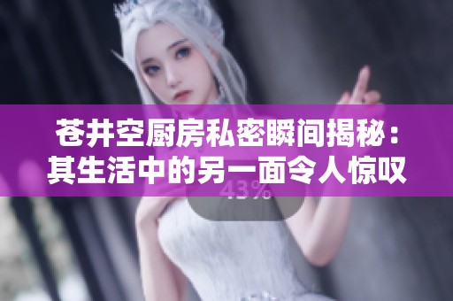 苍井空厨房私密瞬间揭秘：其生活中的另一面令人惊叹
