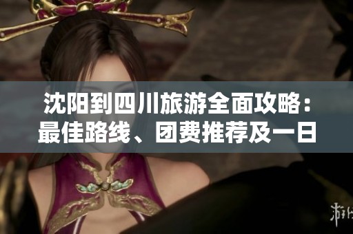 沈阳到四川旅游全面攻略：最佳路线、团费推荐及一日游安排详解
