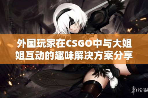 外国玩家在CSGO中与大姐姐互动的趣味解决方案分享