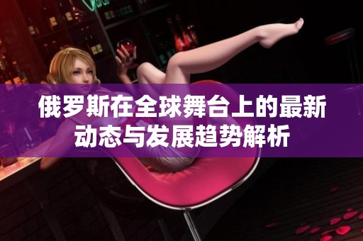 俄罗斯在全球舞台上的最新动态与发展趋势解析
