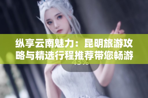 纵享云南魅力：昆明旅游攻略与精选行程推荐带您畅游古迹景点