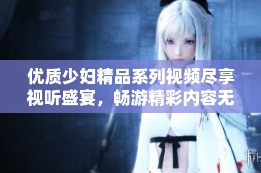 优质少妇精品系列视频尽享视听盛宴，畅游精彩内容无尽乐趣