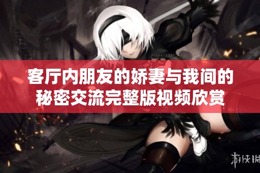 客厅内朋友的娇妻与我间的秘密交流完整版视频欣赏