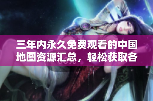 三年内永久免费观看的中国地图资源汇总，轻松获取各类精彩内容