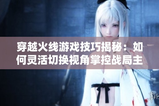穿越火线游戏技巧揭秘：如何灵活切换视角掌控战局主动权