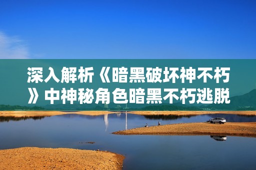 深入解析《暗黑破坏神不朽》中神秘角色暗黑不朽逃脱大神的背景与能力