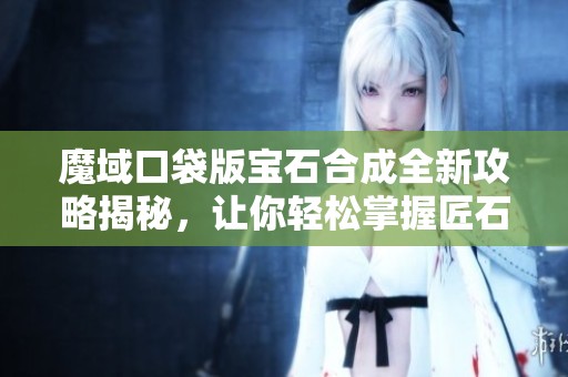 魔域口袋版宝石合成全新攻略揭秘，让你轻松掌握匠石合成技巧！