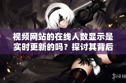 视频网站的在线人数显示是实时更新的吗？探讨其背后的技术原理与可信度。
