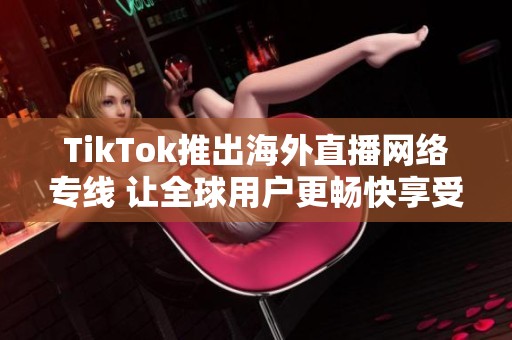 TikTok推出海外直播网络专线 让全球用户更畅快享受直播体验