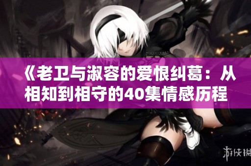 《老卫与淑容的爱恨纠葛：从相知到相守的40集情感历程》