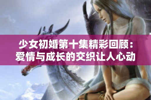 少女初婚第十集精彩回顾：爱情与成长的交织让人心动不已