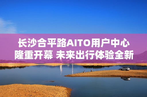 长沙合平路AITO用户中心隆重开幕 未来出行体验全新升级