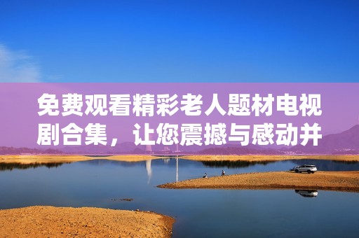免费观看精彩老人题材电视剧合集，让您震撼与感动并存的视听盛宴