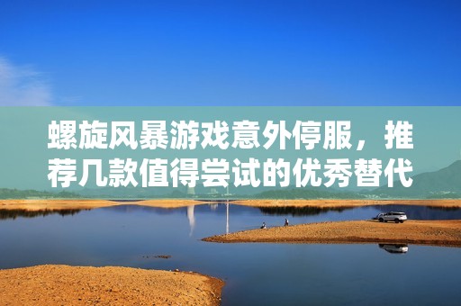 螺旋风暴游戏意外停服，推荐几款值得尝试的优秀替代游戏