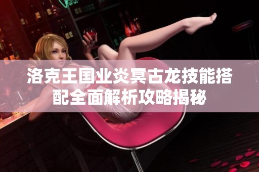 洛克王国业炎冥古龙技能搭配全面解析攻略揭秘