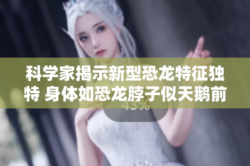 科学家揭示新型恐龙特征独特 身体如恐龙脖子似天鹅前肢像企鹅翅膀