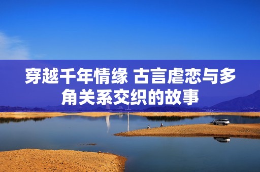 穿越千年情缘 古言虐恋与多角关系交织的故事