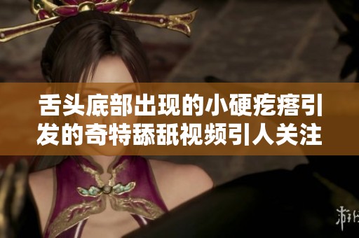 舌头底部出现的小硬疙瘩引发的奇特舔舐视频引人关注