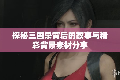探秘三国杀背后的故事与精彩背景素材分享
