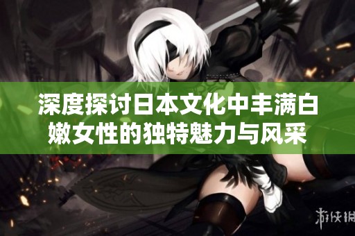 深度探讨日本文化中丰满白嫩女性的独特魅力与风采