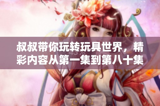 叔叔带你玩转玩具世界，精彩内容从第一集到第八十集尽在其中