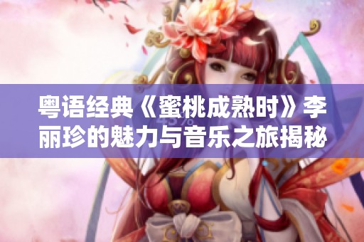 粤语经典《蜜桃成熟时》李丽珍的魅力与音乐之旅揭秘