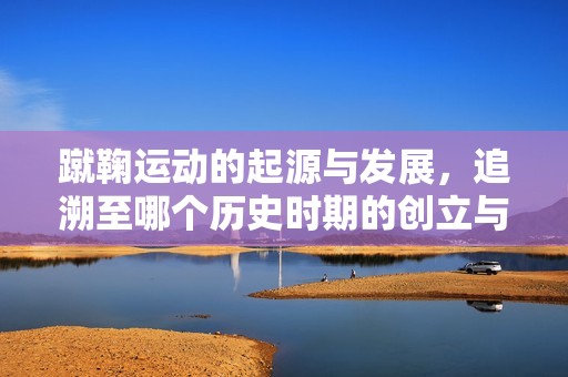 蹴鞠运动的起源与发展，追溯至哪个历史时期的创立与盛行