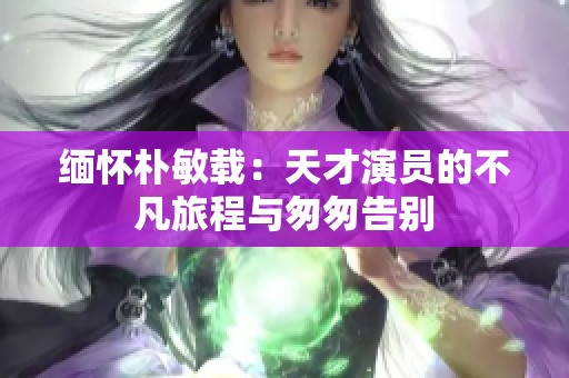缅怀朴敏载：天才演员的不凡旅程与匆匆告别