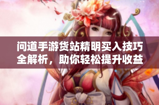 问道手游货站精明买入技巧全解析，助你轻松提升收益