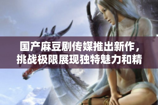 国产麻豆剧传媒推出新作，挑战极限展现独特魅力和精彩剧情