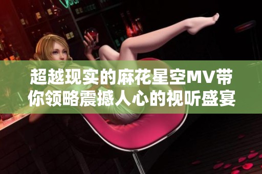 超越现实的麻花星空MV带你领略震撼人心的视听盛宴