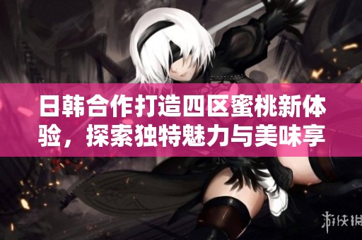 日韩合作打造四区蜜桃新体验，探索独特魅力与美味享受